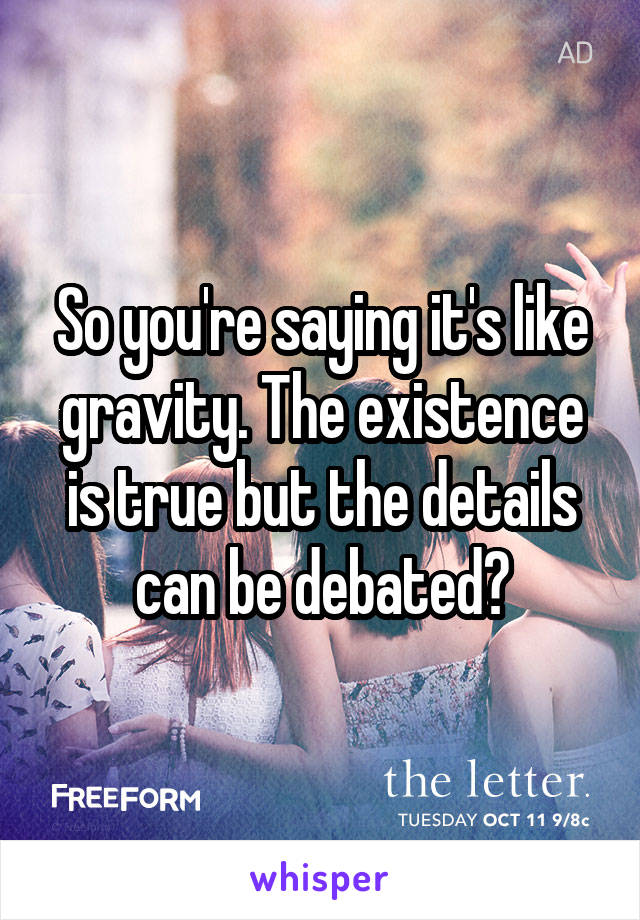 So you're saying it's like gravity. The existence is true but the details can be debated?