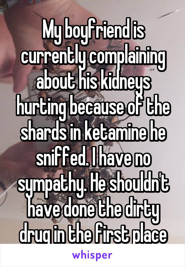 My boyfriend is currently complaining about his kidneys hurting because of the shards in ketamine he sniffed. I have no sympathy. He shouldn't have done the dirty drug in the first place