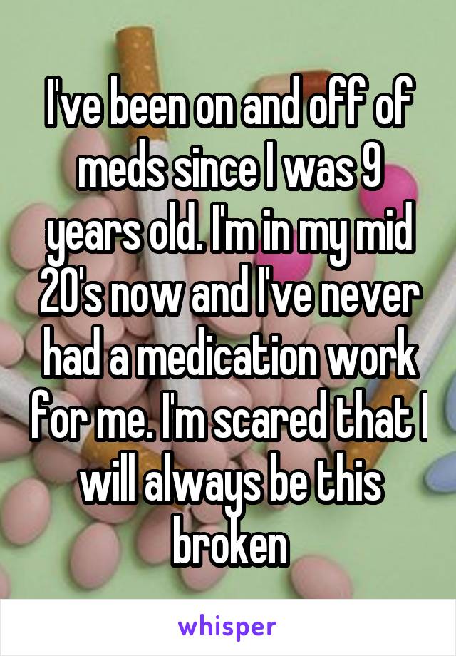 I've been on and off of meds since I was 9 years old. I'm in my mid 20's now and I've never had a medication work for me. I'm scared that I will always be this broken