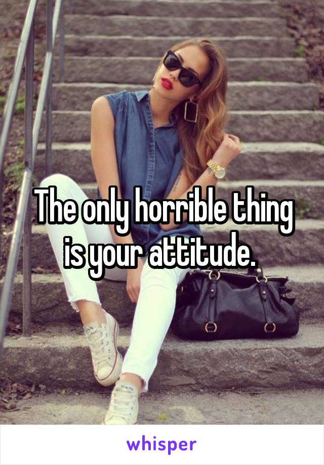 The only horrible thing is your attitude. 