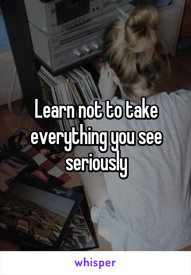 Learn not to take everything you see seriously