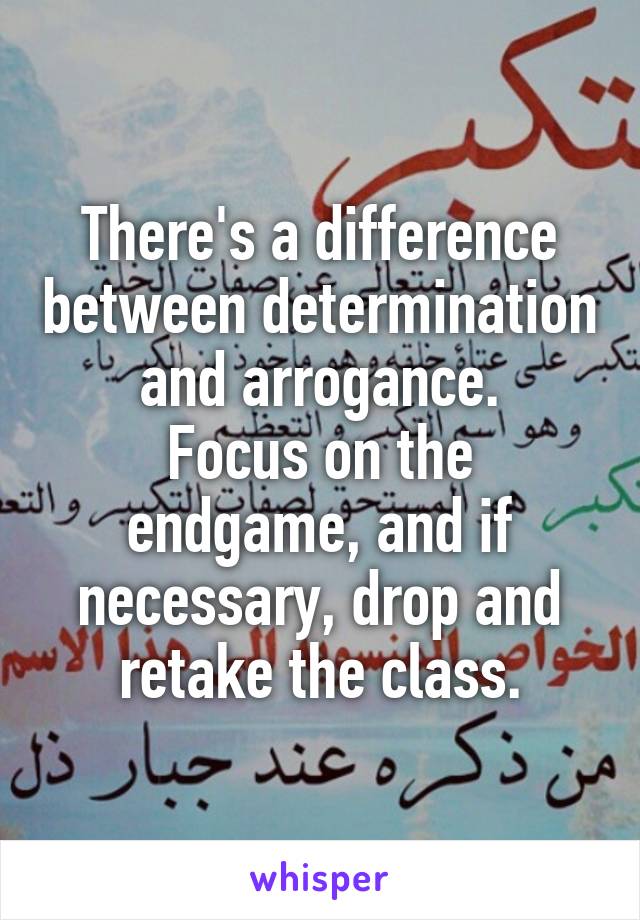 There's a difference between determination and arrogance.
Focus on the endgame, and if necessary, drop and retake the class.