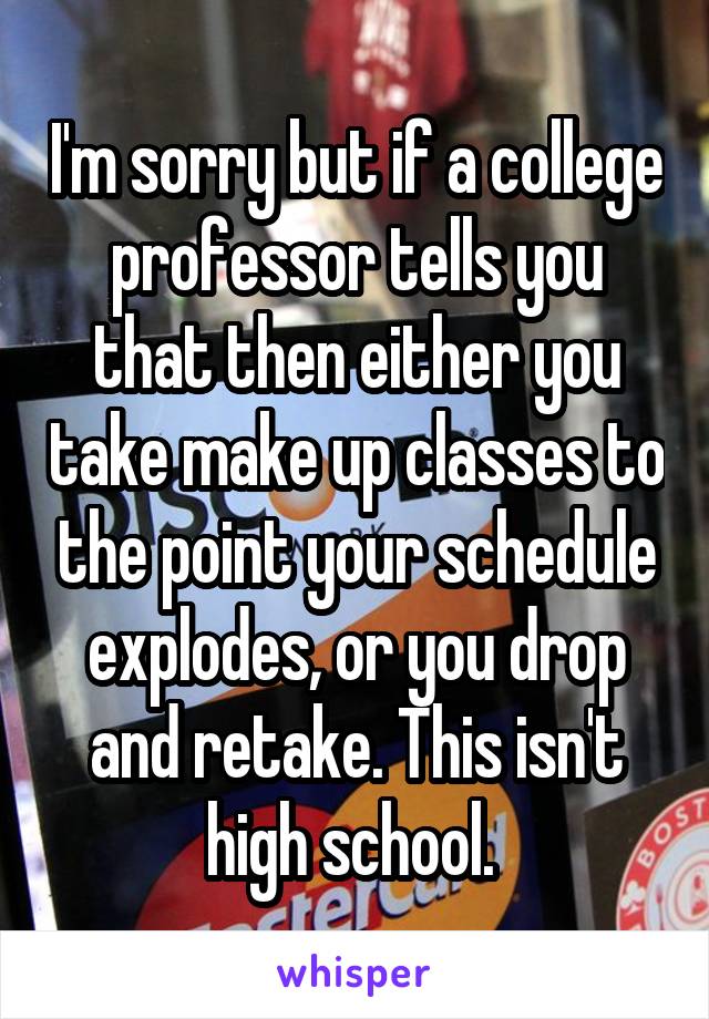 I'm sorry but if a college professor tells you that then either you take make up classes to the point your schedule explodes, or you drop and retake. This isn't high school. 