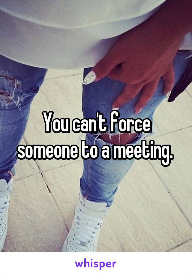 You can't force someone to a meeting. 