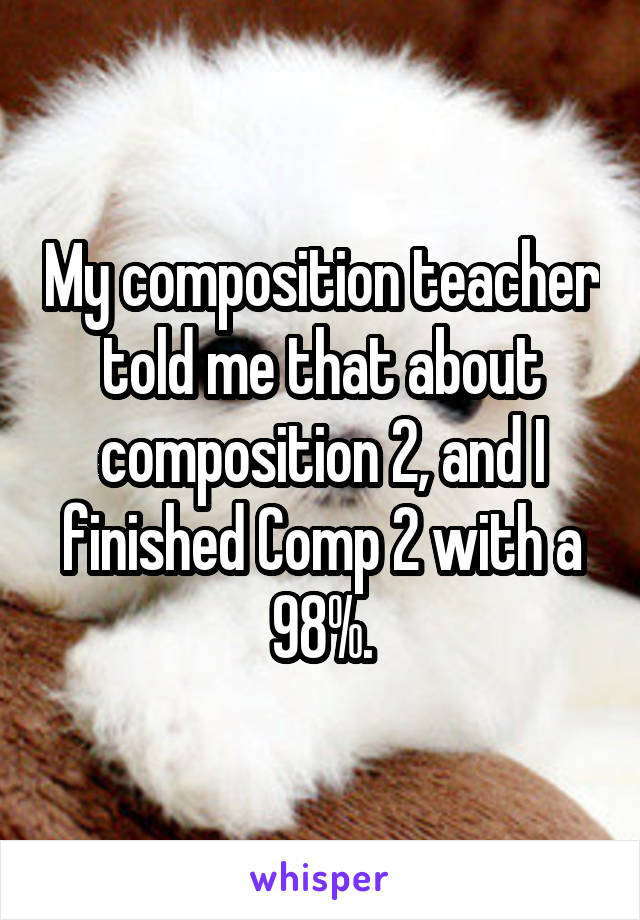 My composition teacher told me that about composition 2, and I finished Comp 2 with a 98%.