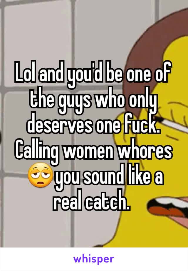Lol and you'd be one of the guys who only deserves one fuck. Calling women whores😩you sound like a real catch. 