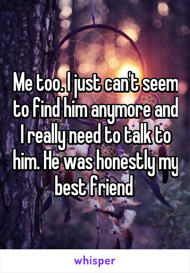 Me too. I just can't seem to find him anymore and I really need to talk to him. He was honestly my best friend 
