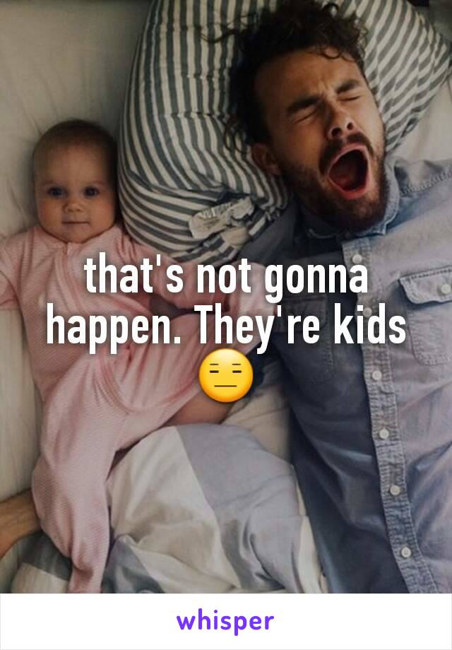 that's not gonna happen. They're kids 😑