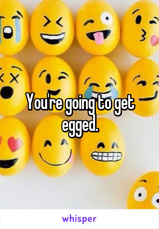 You're going to get egged.