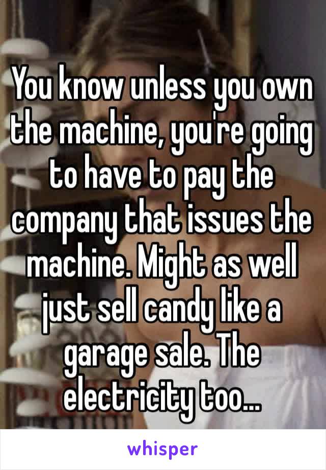 You know unless you own the machine, you're going to have to pay the company that issues the machine. Might as well just sell candy like a garage sale. The electricity too… 
