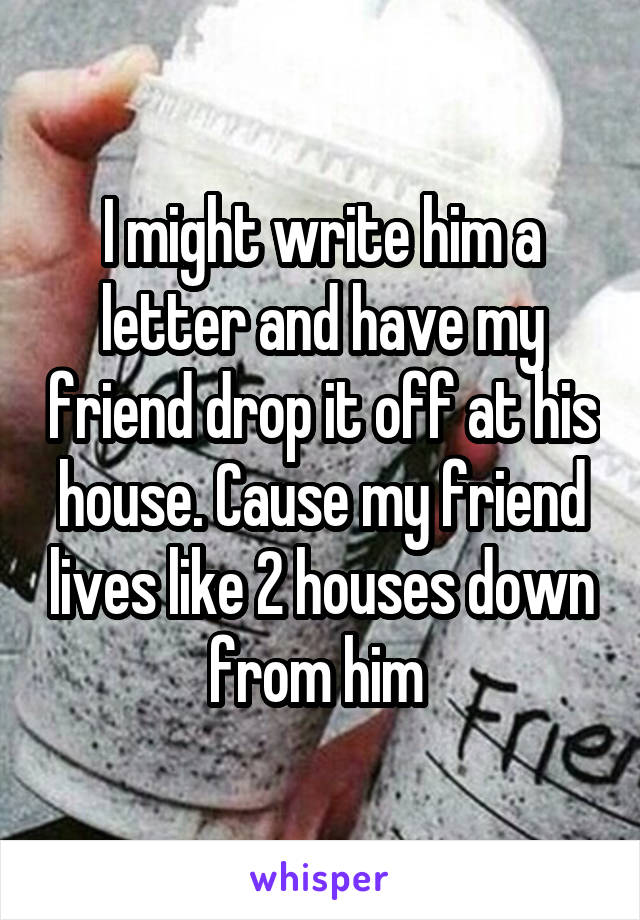 I might write him a letter and have my friend drop it off at his house. Cause my friend lives like 2 houses down from him 