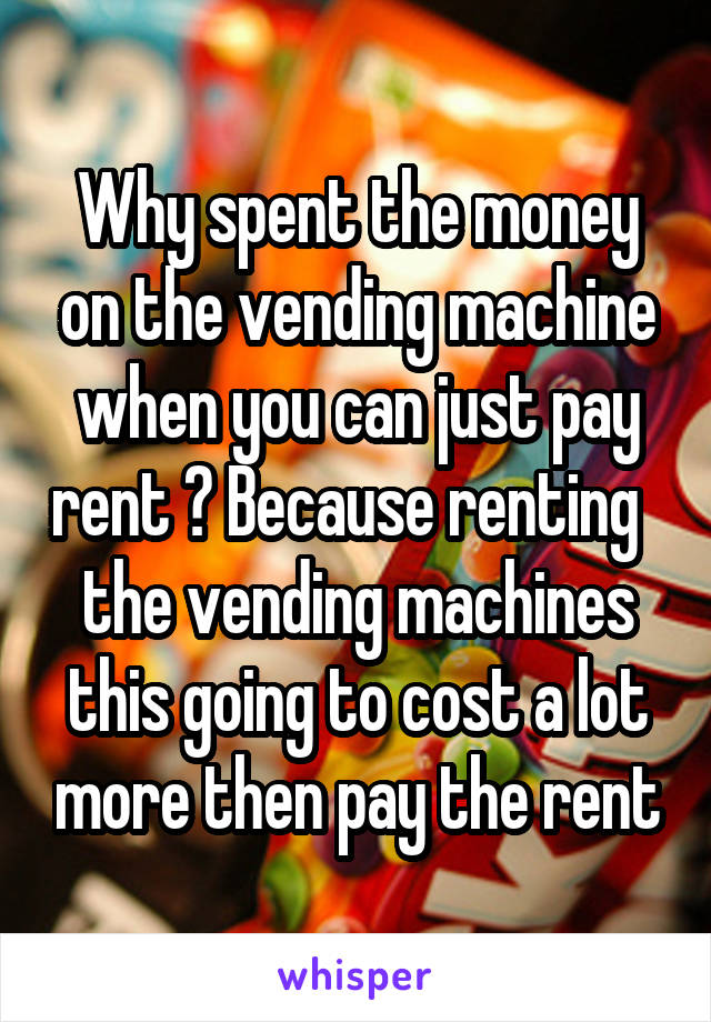 Why spent the money on the vending machine when you can just pay rent ? Because renting   the vending machines this going to cost a lot more then pay the rent