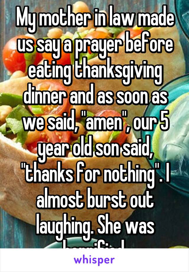 My mother in law made us say a prayer before eating thanksgiving dinner and as soon as we said, "amen", our 5 year old son said, "thanks for nothing". I almost burst out laughing. She was horrified.
