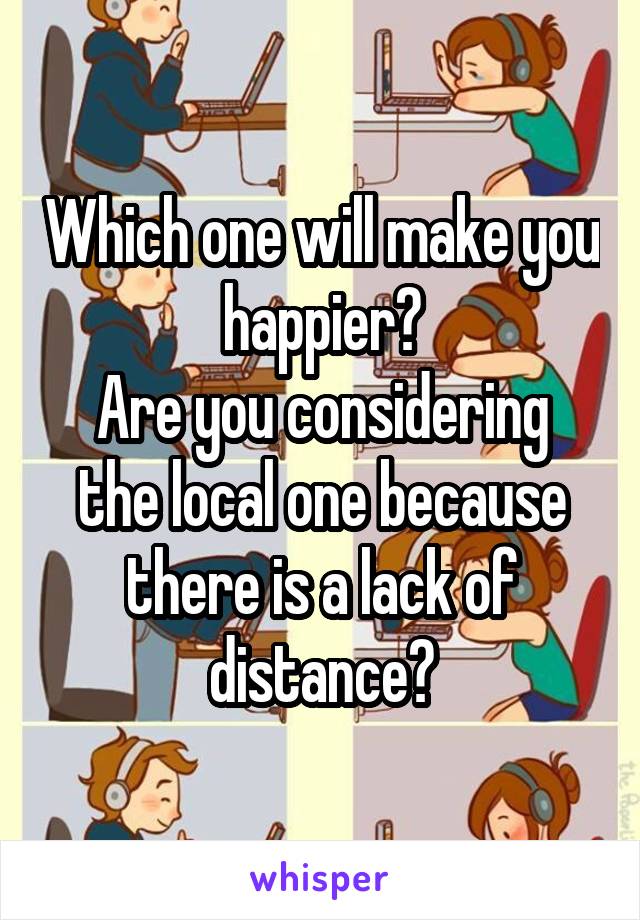 Which one will make you happier?
Are you considering the local one because there is a lack of distance?