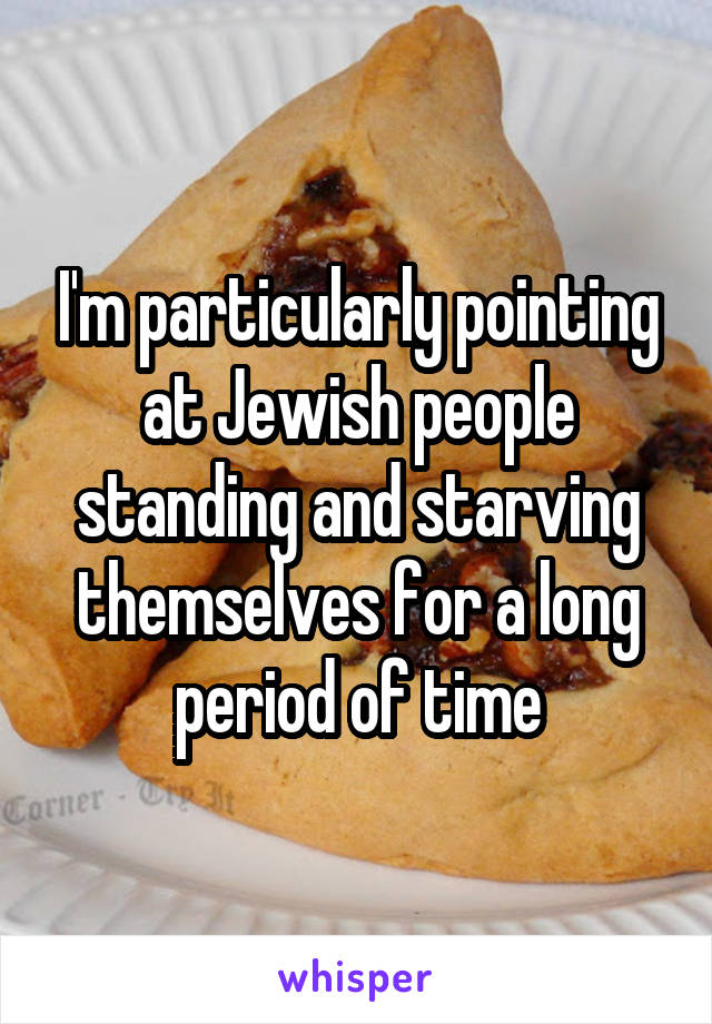 I'm particularly pointing at Jewish people standing and starving themselves for a long period of time