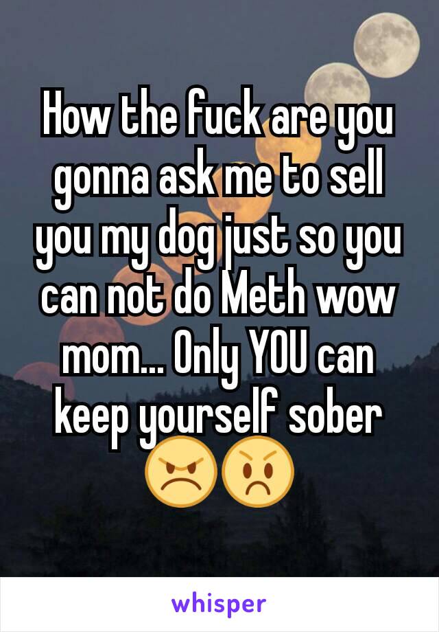 How the fuck are you gonna ask me to sell you my dog just so you can not do Meth wow mom... Only YOU can keep yourself sober 😠😡