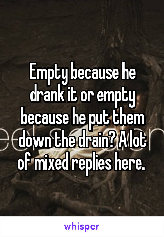 Empty because he drank it or empty because he put them down the drain? A lot of mixed replies here. 