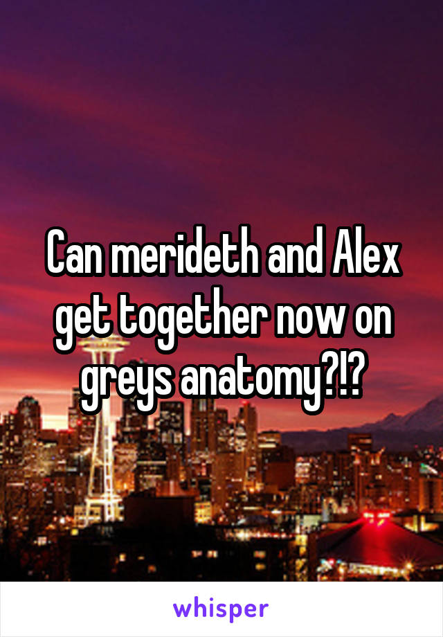 Can merideth and Alex get together now on greys anatomy?!?