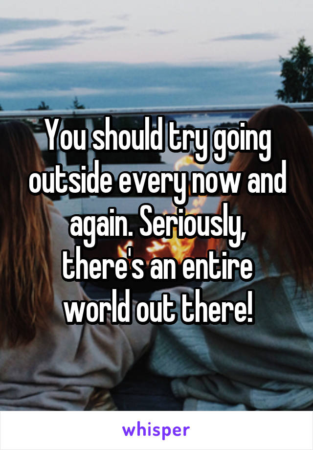 You should try going outside every now and again. Seriously,
there's an entire world out there!