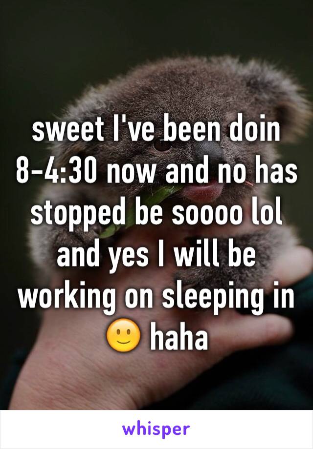 sweet I've been doin 8-4:30 now and no has stopped be soooo lol and yes I will be working on sleeping in 🙂 haha