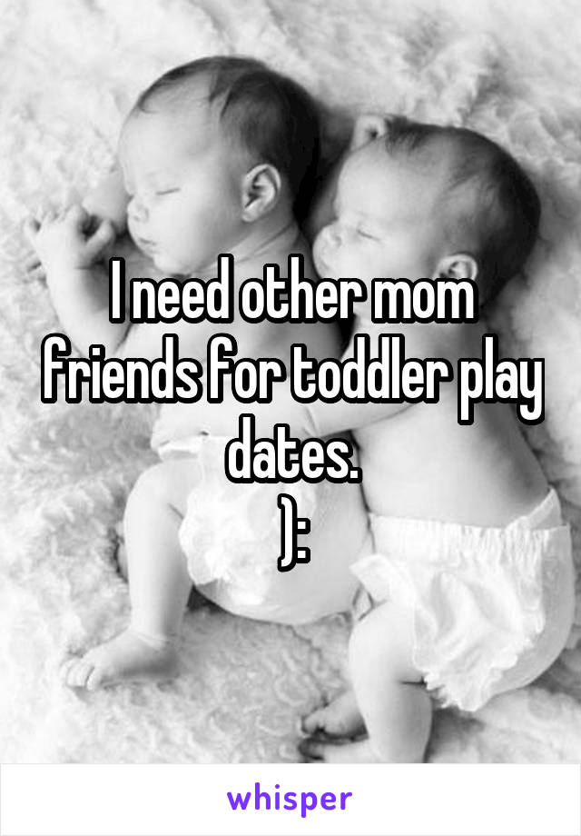 I need other mom friends for toddler play dates.
):
