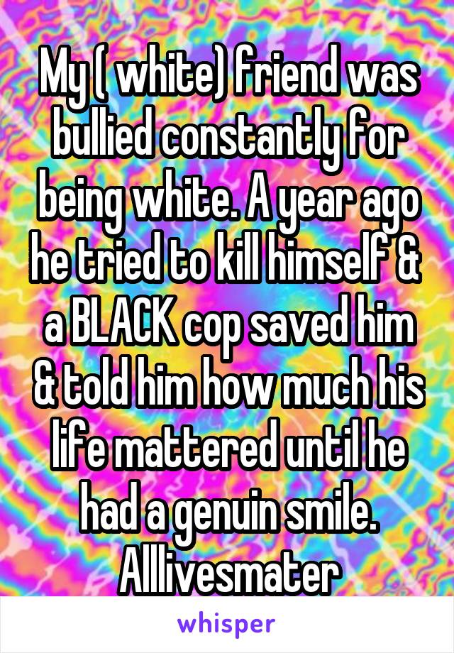 My ( white) friend was bullied constantly for being white. A year ago he tried to kill himself &  a BLACK cop saved him & told him how much his life mattered until he had a genuin smile.
Alllivesmater