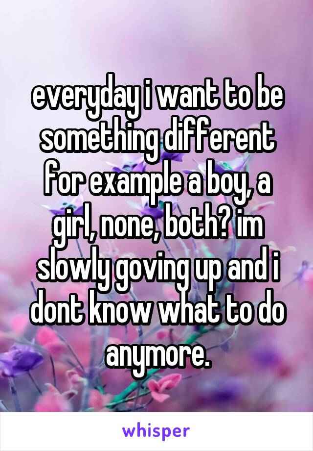 everyday i want to be something different for example a boy, a girl, none, both? im slowly goving up and i dont know what to do anymore.