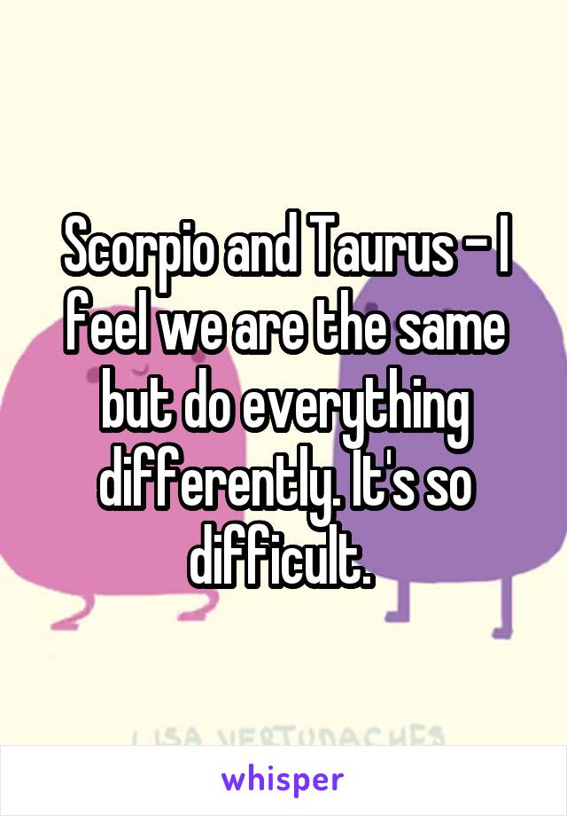 Scorpio and Taurus - I feel we are the same but do everything differently. It's so difficult. 