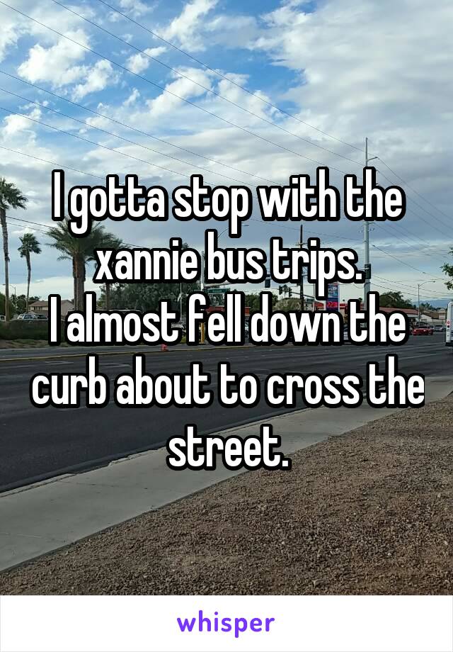 I gotta stop with the xannie bus trips.
I almost fell down the curb about to cross the street.