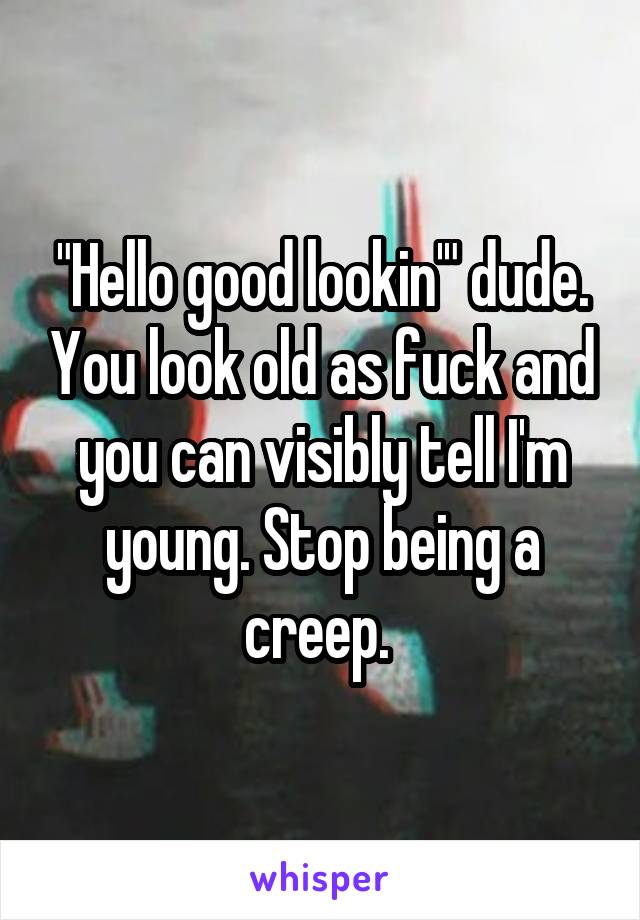 "Hello good lookin'" dude. You look old as fuck and you can visibly tell I'm young. Stop being a creep. 