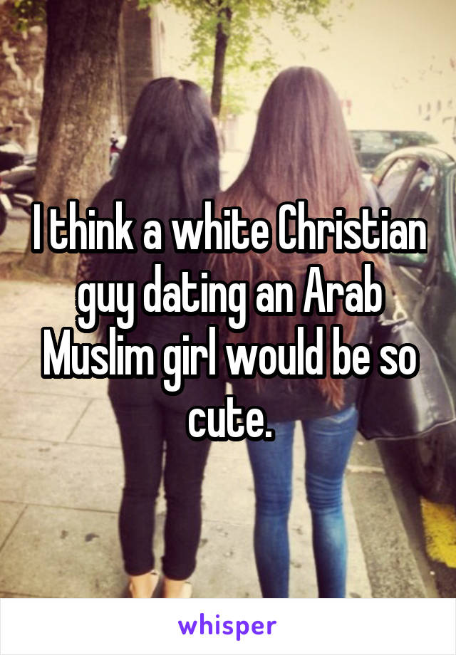 I think a white Christian guy dating an Arab Muslim girl would be so cute.