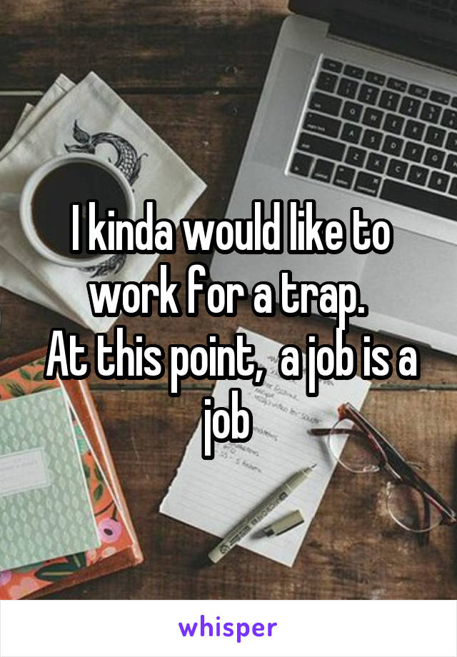 I kinda would like to work for a trap. 
At this point,  a job is a job 