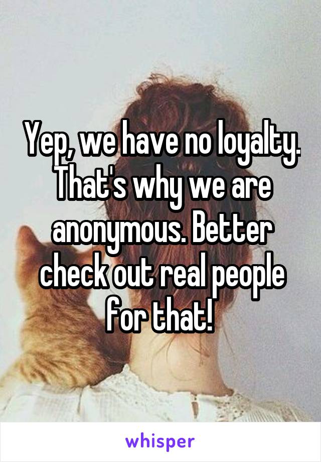 Yep, we have no loyalty. That's why we are anonymous. Better check out real people for that! 
