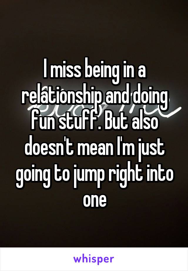 I miss being in a relationship and doing fun stuff. But also doesn't mean I'm just going to jump right into one