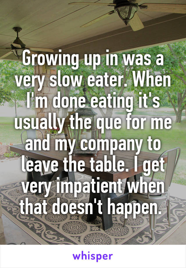 Growing up in was a very slow eater. When I'm done eating it's usually the que for me and my company to leave the table. I get very impatient when that doesn't happen. 