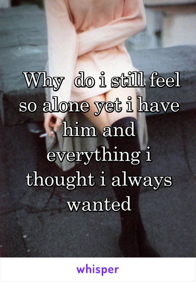  Why  do i still feel so alone yet i have him and everything i thought i always wanted