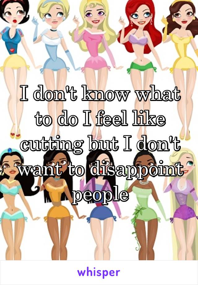 I don't know what to do I feel like cutting but I don't want to disappoint people