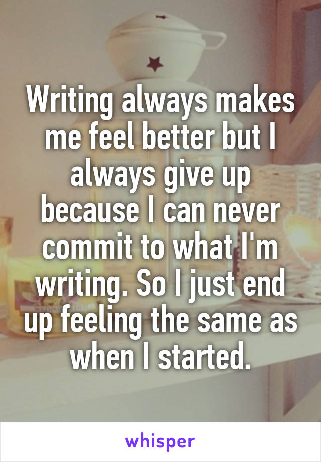 Writing always makes me feel better but I always give up because I can never commit to what I'm writing. So I just end up feeling the same as when I started.