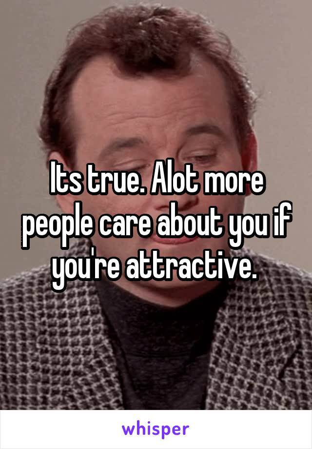 Its true. Alot more people care about you if you're attractive. 