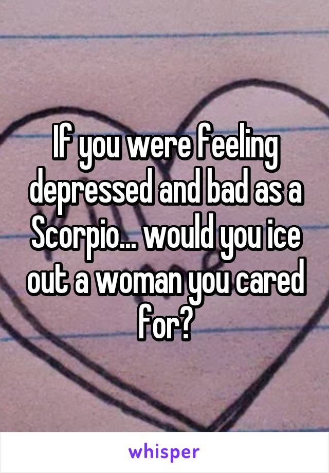 If you were feeling depressed and bad as a Scorpio... would you ice out a woman you cared for?