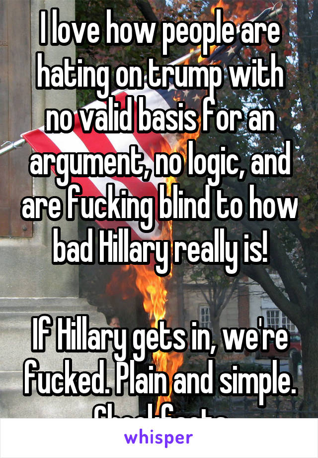 I love how people are hating on trump with no valid basis for an argument, no logic, and are fucking blind to how bad Hillary really is!

If Hillary gets in, we're fucked. Plain and simple. Checkfacts