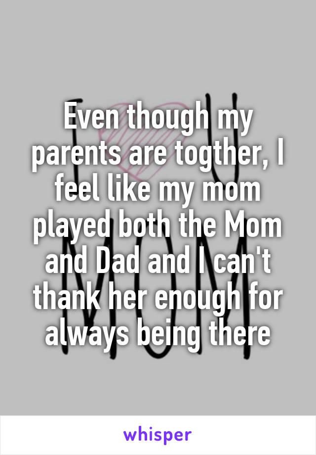 Even though my parents are togther, I feel like my mom played both the Mom and Dad and I can't thank her enough for always being there