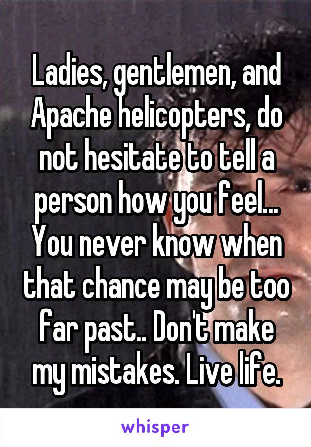 Ladies, gentlemen, and Apache helicopters, do not hesitate to tell a person how you feel... You never know when that chance may be too far past.. Don't make my mistakes. Live life.