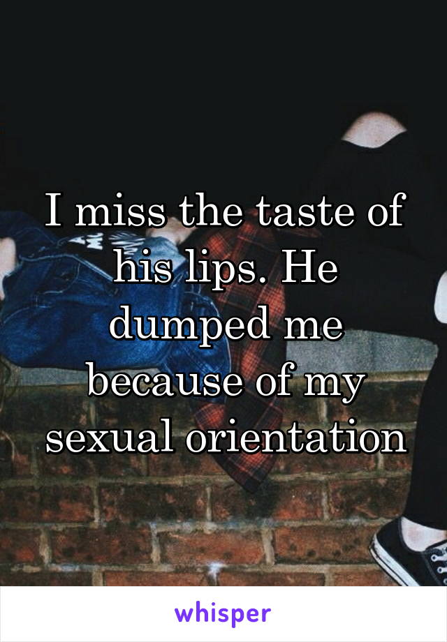 I miss the taste of his lips. He dumped me because of my sexual orientation