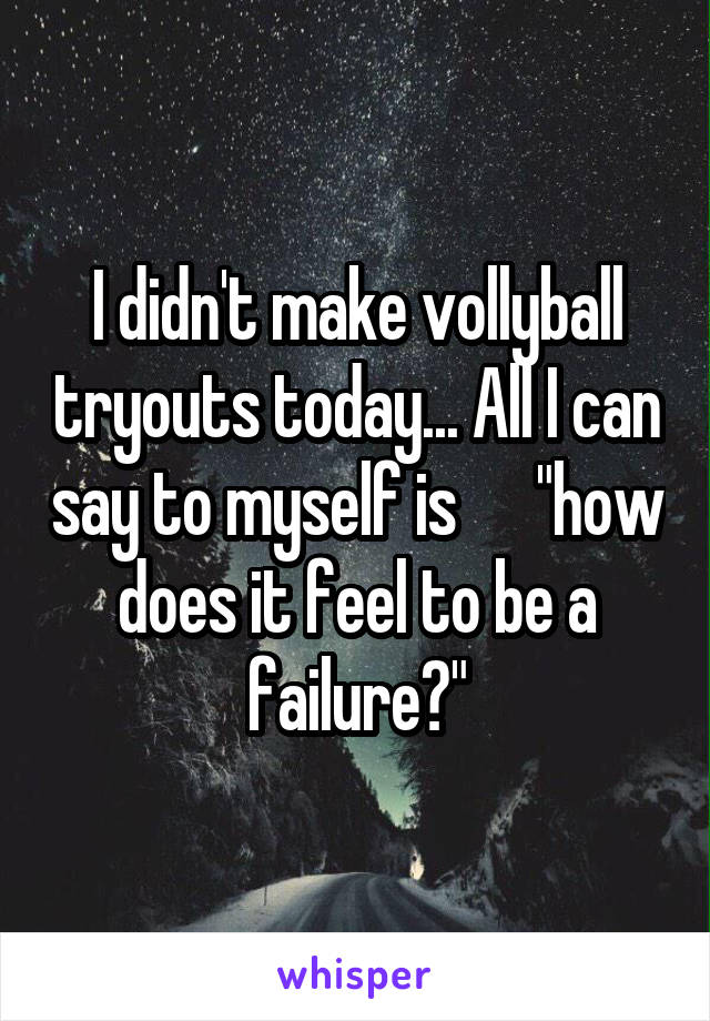 I didn't make vollyball tryouts today... All I can say to myself is      "how does it feel to be a failure?"