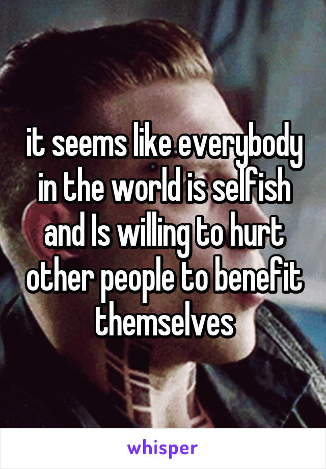 it seems like everybody in the world is selfish and Is willing to hurt other people to benefit themselves