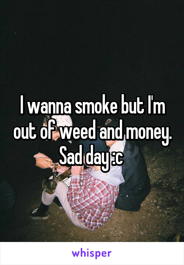 I wanna smoke but I'm out of weed and money. Sad day :c 