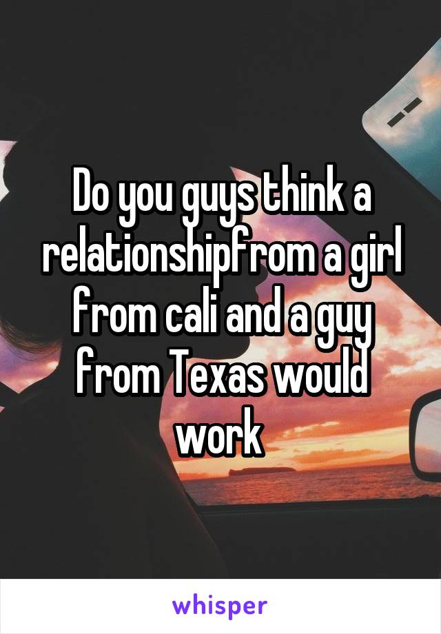 Do you guys think a relationshipfrom a girl from cali and a guy from Texas would work 