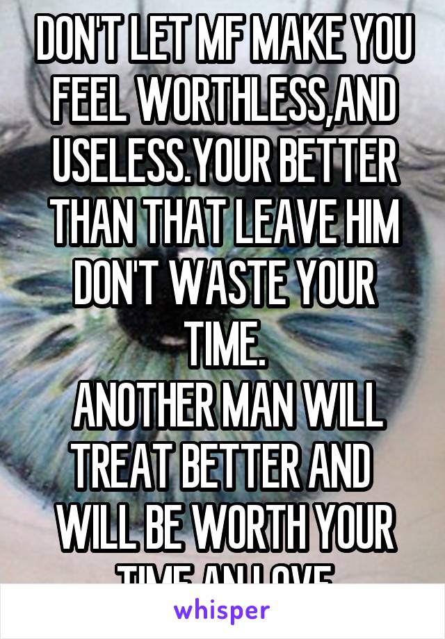 DON'T LET MF MAKE YOU FEEL WORTHLESS,AND USELESS.YOUR BETTER THAN THAT LEAVE HIM DON'T WASTE YOUR TIME.
 ANOTHER MAN WILL TREAT BETTER AND  WILL BE WORTH YOUR TIME AN LOVE