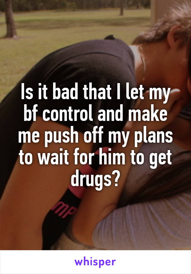 Is it bad that I let my bf control and make me push off my plans to wait for him to get drugs?